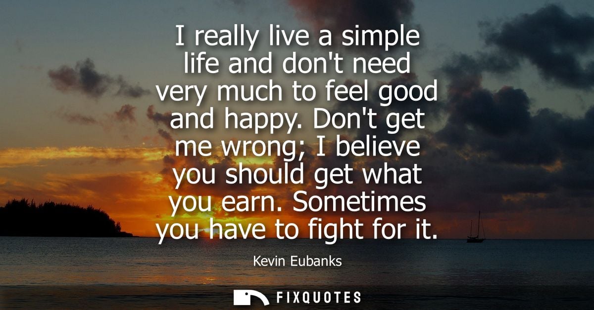 I really live a simple life and dont need very much to feel good and happy. Dont get me wrong I believe you should get w