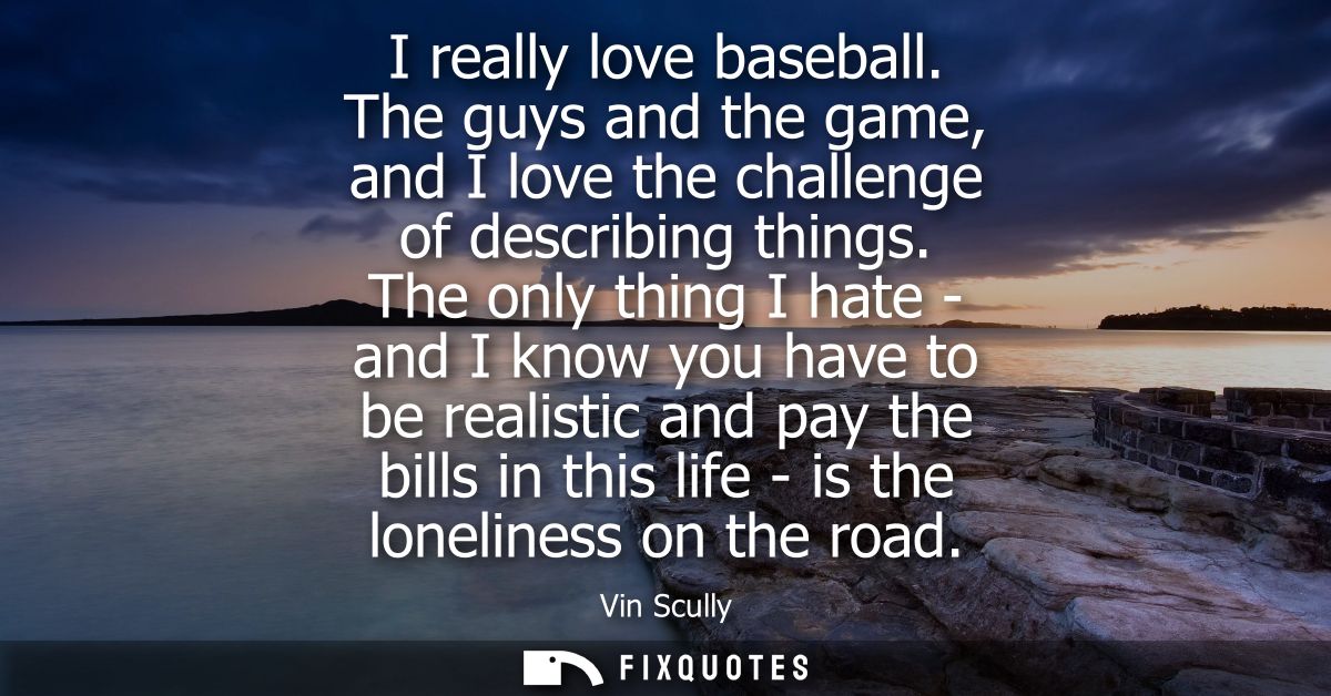 I really love baseball. The guys and the game, and I love the challenge of describing things. The only thing I hate - an