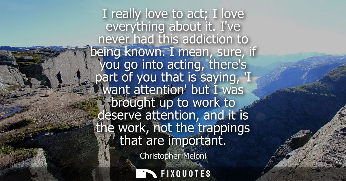 I really love to act I love everything about it. Ive never had this addiction to being known. I mean, sure, if you go in