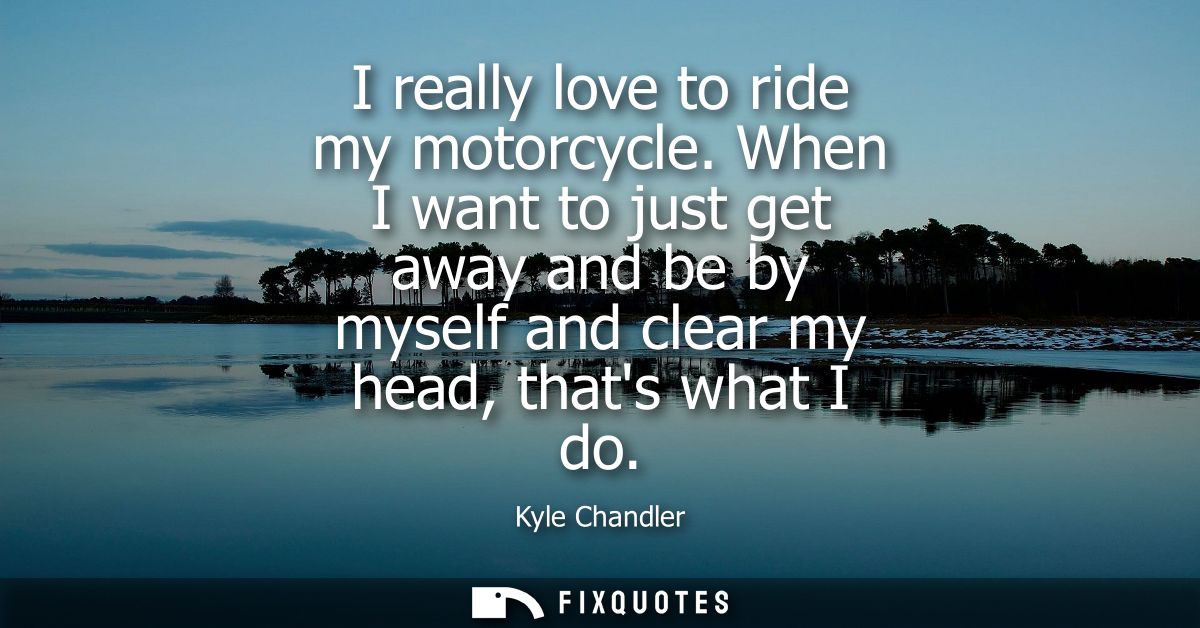I really love to ride my motorcycle. When I want to just get away and be by myself and clear my head, thats what I do