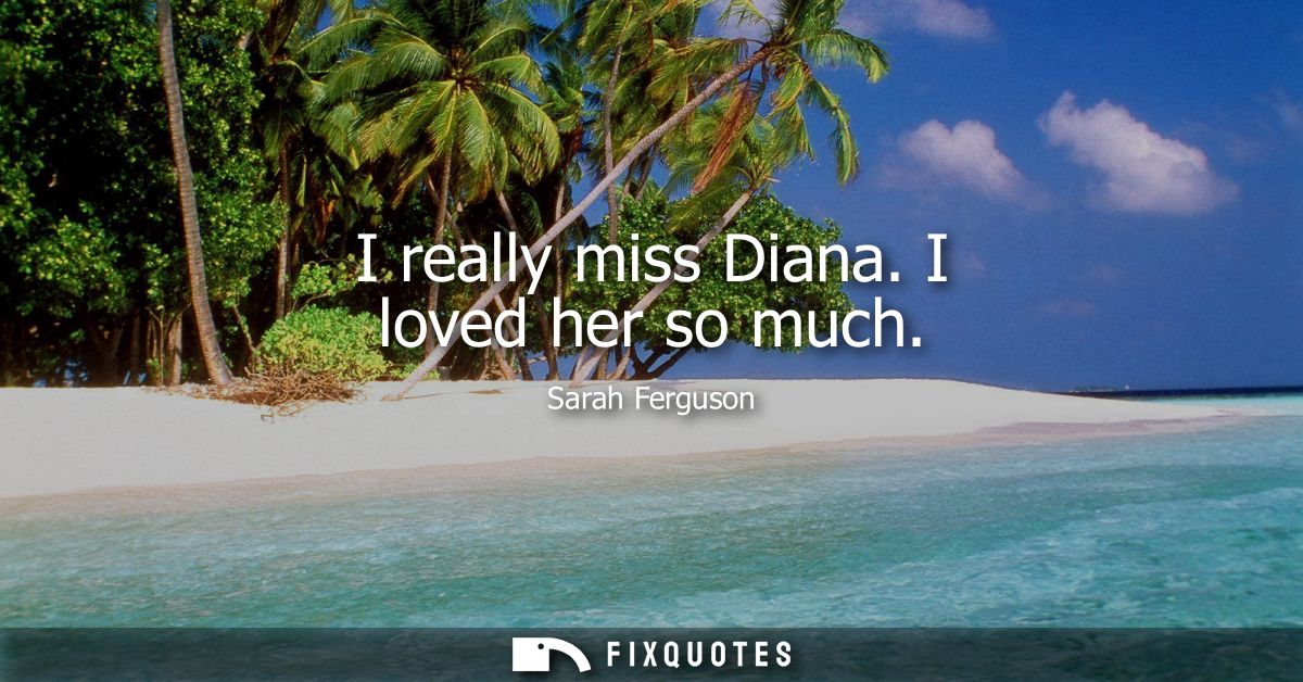 I really miss Diana. I loved her so much