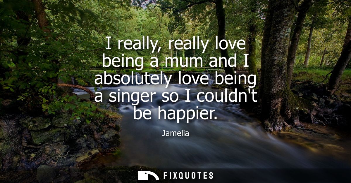 I really, really love being a mum and I absolutely love being a singer so I couldnt be happier