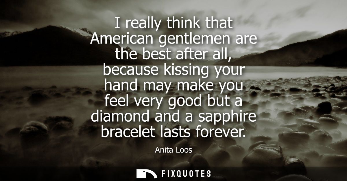 I really think that American gentlemen are the best after all, because kissing your hand may make you feel very good but