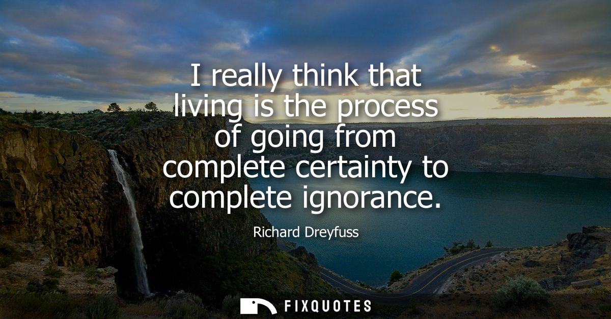 I really think that living is the process of going from complete certainty to complete ignorance