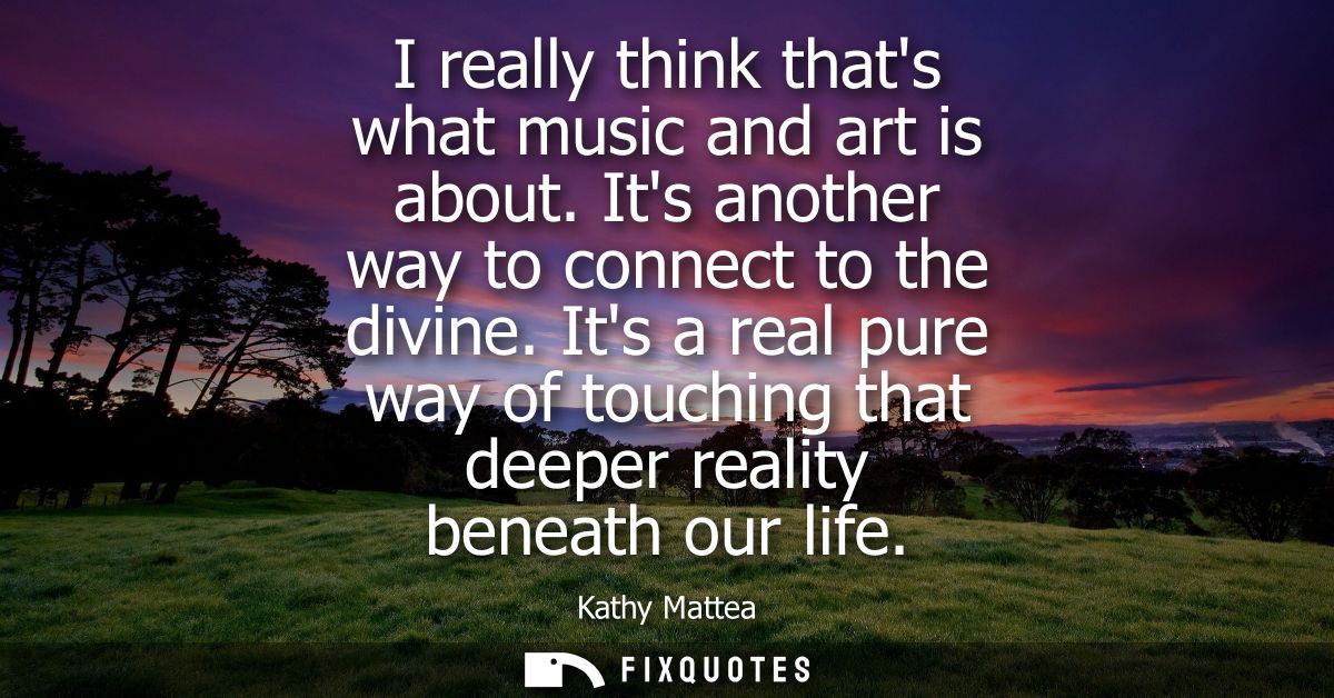 I really think thats what music and art is about. Its another way to connect to the divine. Its a real pure way of touch