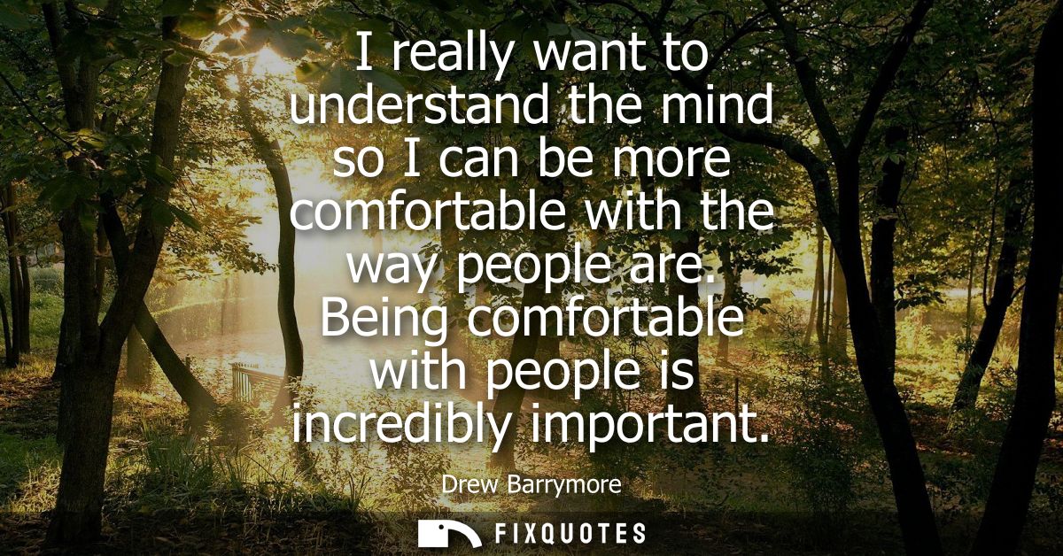 I really want to understand the mind so I can be more comfortable with the way people are. Being comfortable with people
