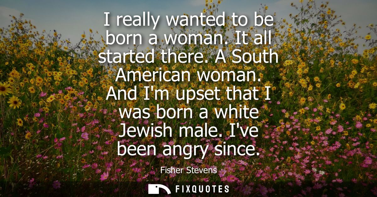 I really wanted to be born a woman. It all started there. A South American woman. And Im upset that I was born a white J