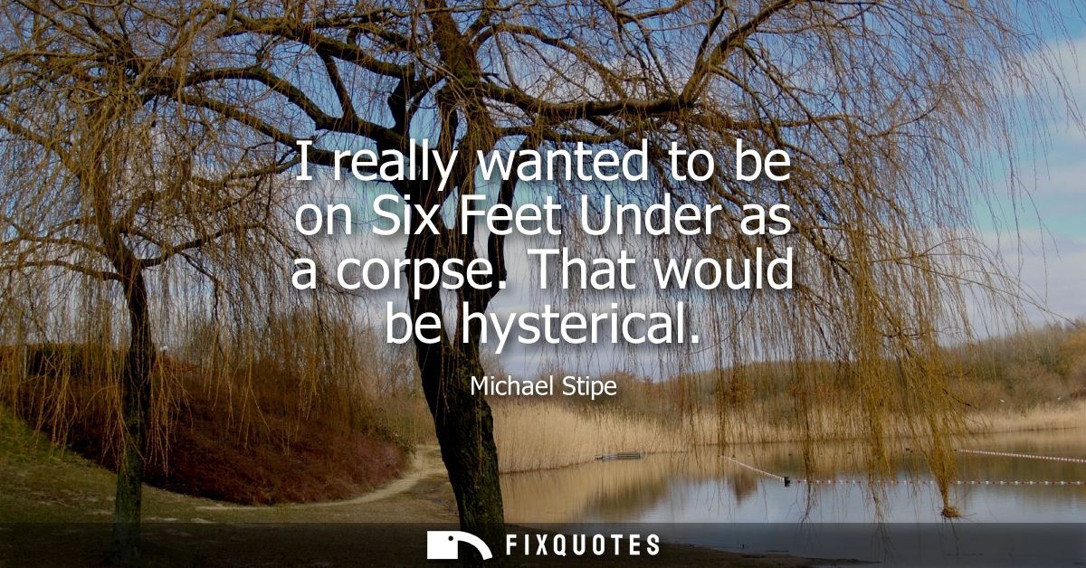 I really wanted to be on Six Feet Under as a corpse. That would be hysterical