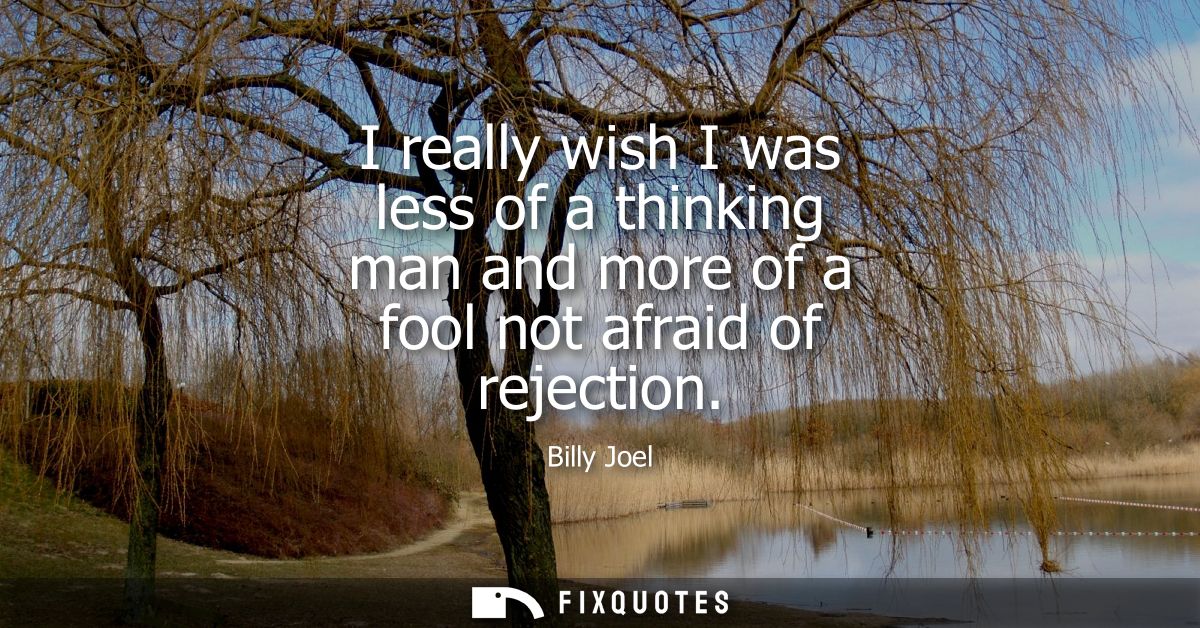 I really wish I was less of a thinking man and more of a fool not afraid of rejection