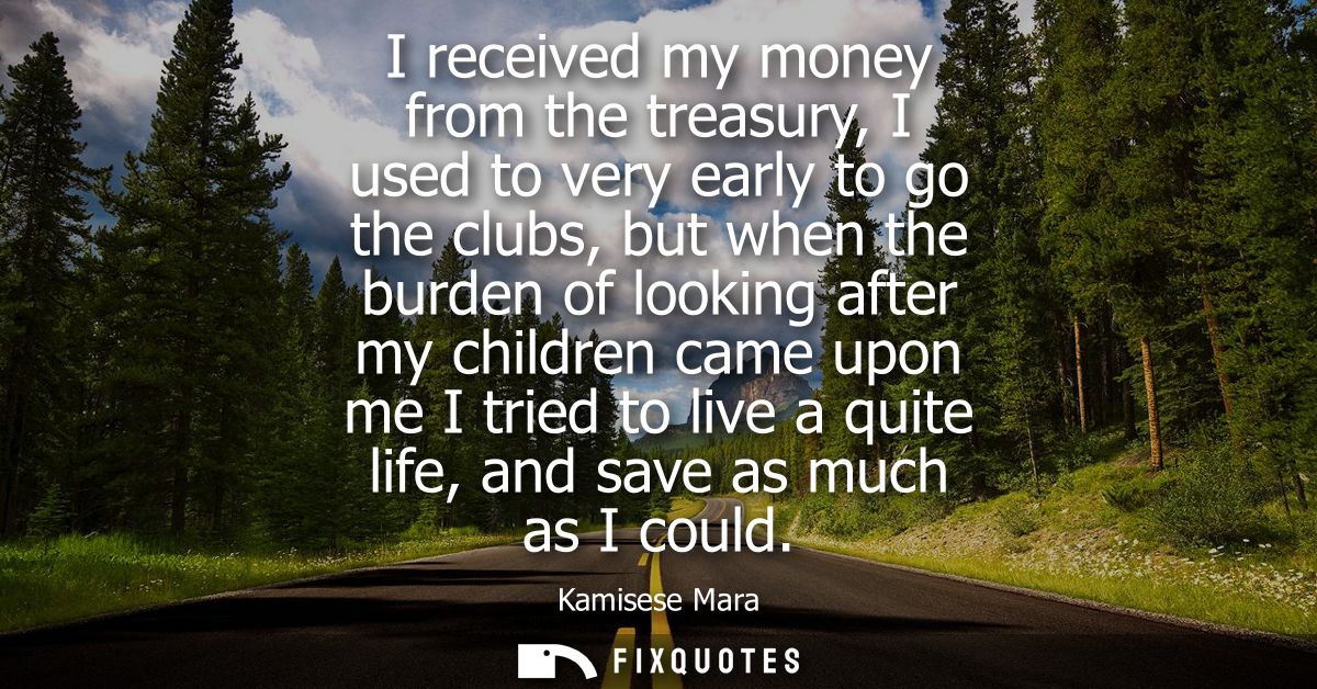 I received my money from the treasury, I used to very early to go the clubs, but when the burden of looking after my chi