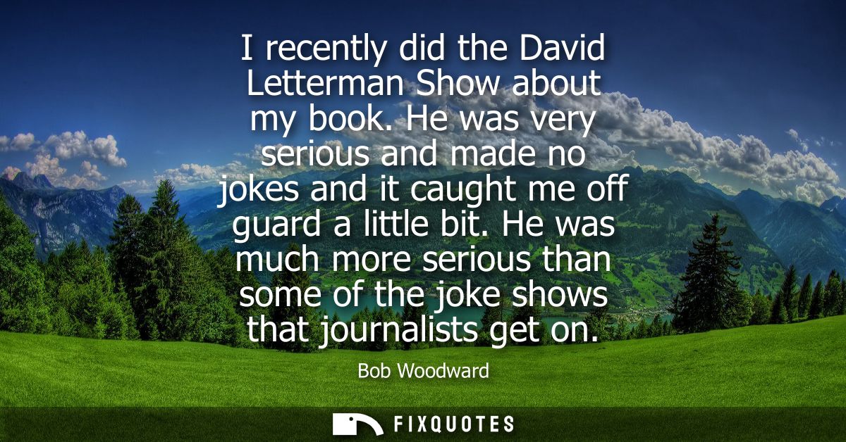I recently did the David Letterman Show about my book. He was very serious and made no jokes and it caught me off guard 