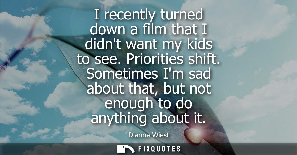 I recently turned down a film that I didnt want my kids to see. Priorities shift. Sometimes Im sad about that, but not e