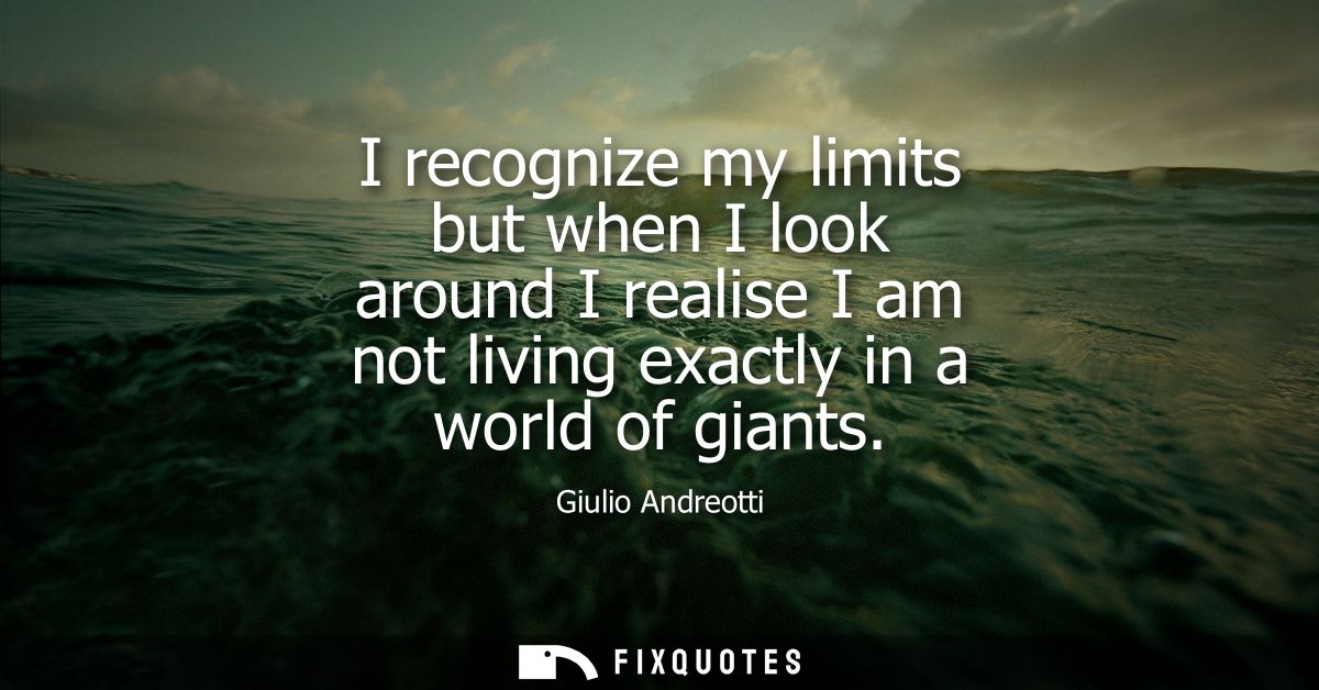 I recognize my limits but when I look around I realise I am not living exactly in a world of giants