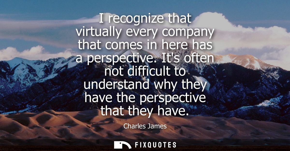 I recognize that virtually every company that comes in here has a perspective. Its often not difficult to understand why