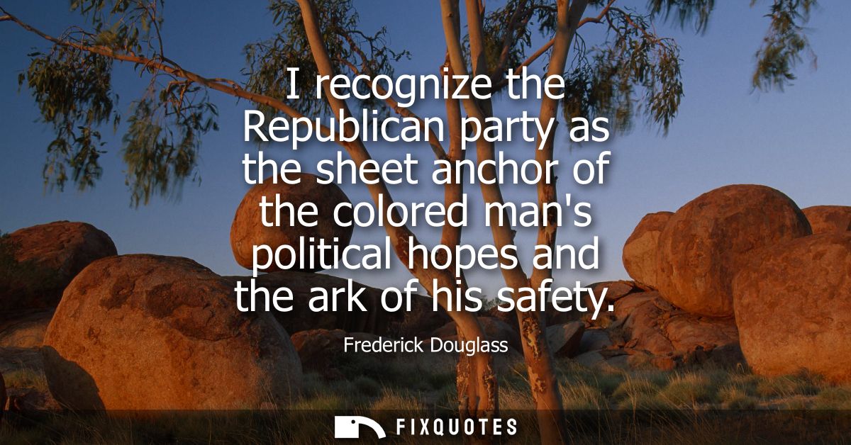 I recognize the Republican party as the sheet anchor of the colored mans political hopes and the ark of his safety