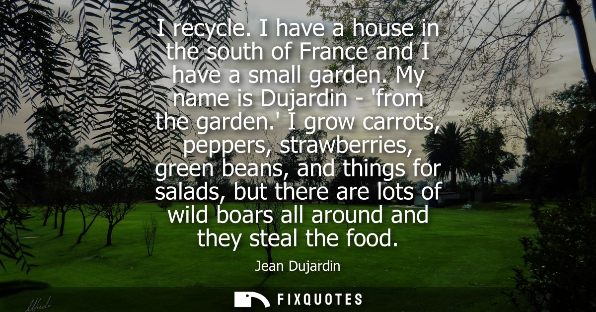 I recycle. I have a house in the south of France and I have a small garden. My name is Dujardin - from the garden.
