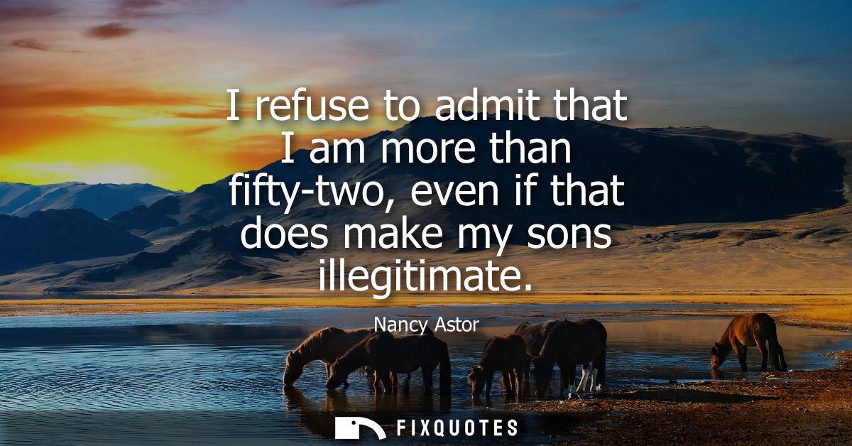 I refuse to admit that I am more than fifty-two, even if that does make my sons illegitimate