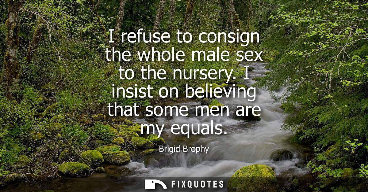 I refuse to consign the whole male sex to the nursery. I insist on believing that some men are my equals - Brigid Brophy