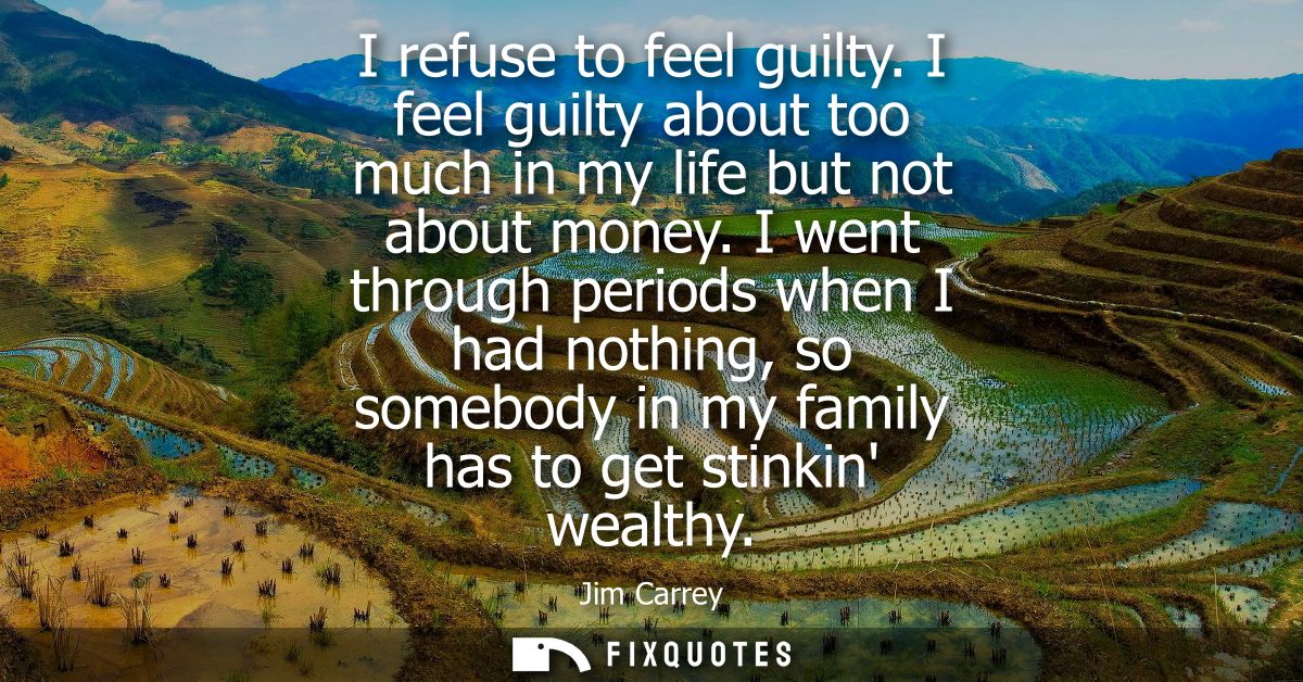 I refuse to feel guilty. I feel guilty about too much in my life but not about money. I went through periods when I had 