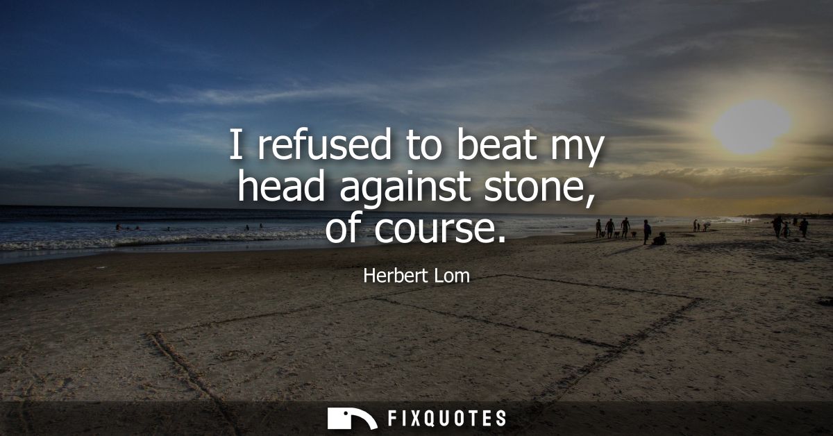 I refused to beat my head against stone, of course
