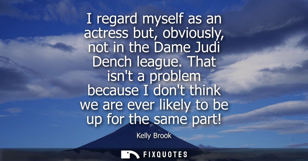 I regard myself as an actress but, obviously, not in the Dame Judi Dench league. That isnt a problem because I dont thin