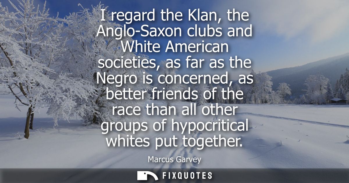 I regard the Klan, the Anglo-Saxon clubs and White American societies, as far as the Negro is concerned, as better frien
