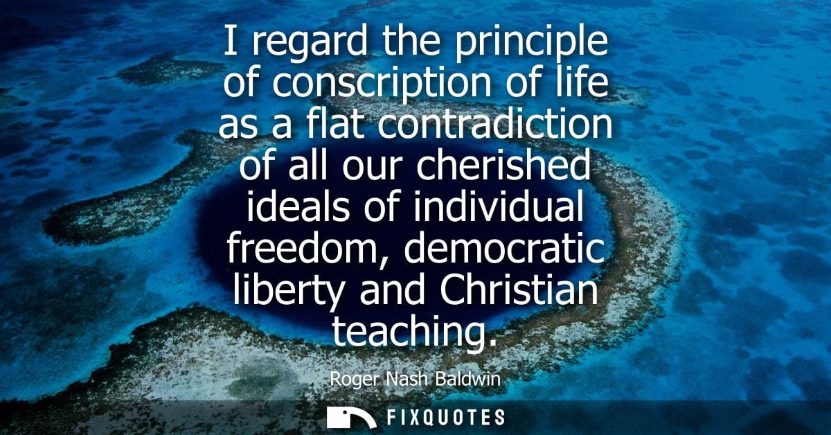 I regard the principle of conscription of life as a flat contradiction of all our cherished ideals of individual freedom