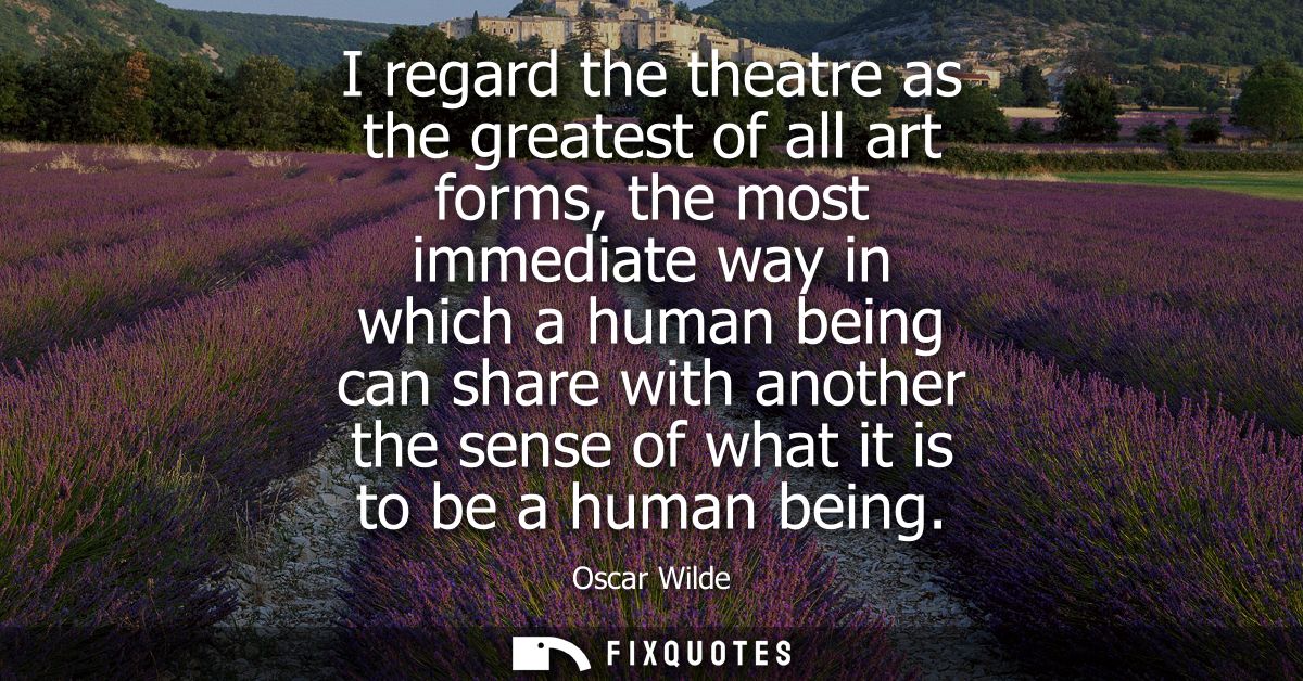 I regard the theatre as the greatest of all art forms, the most immediate way in which a human being can share with anot