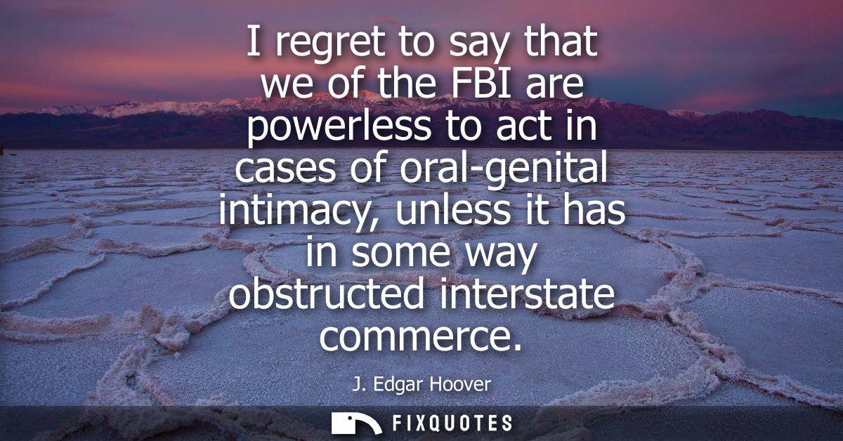 I regret to say that we of the FBI are powerless to act in cases of oral-genital intimacy, unless it has in some way obs