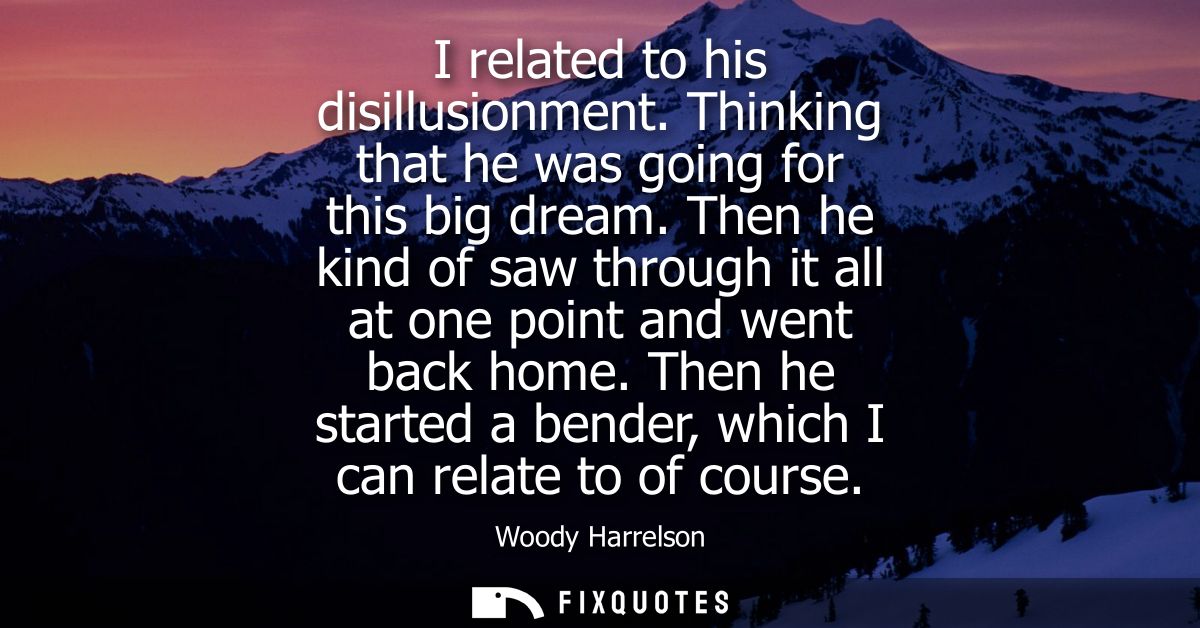 I related to his disillusionment. Thinking that he was going for this big dream. Then he kind of saw through it all at o