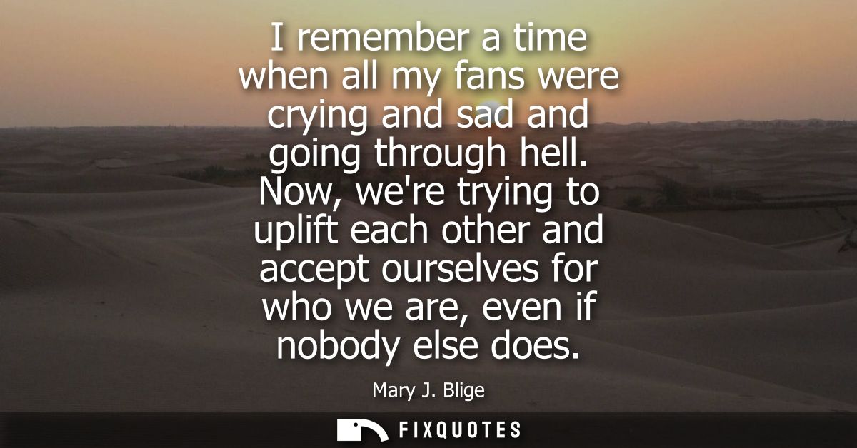 I remember a time when all my fans were crying and sad and going through hell. Now, were trying to uplift each other and