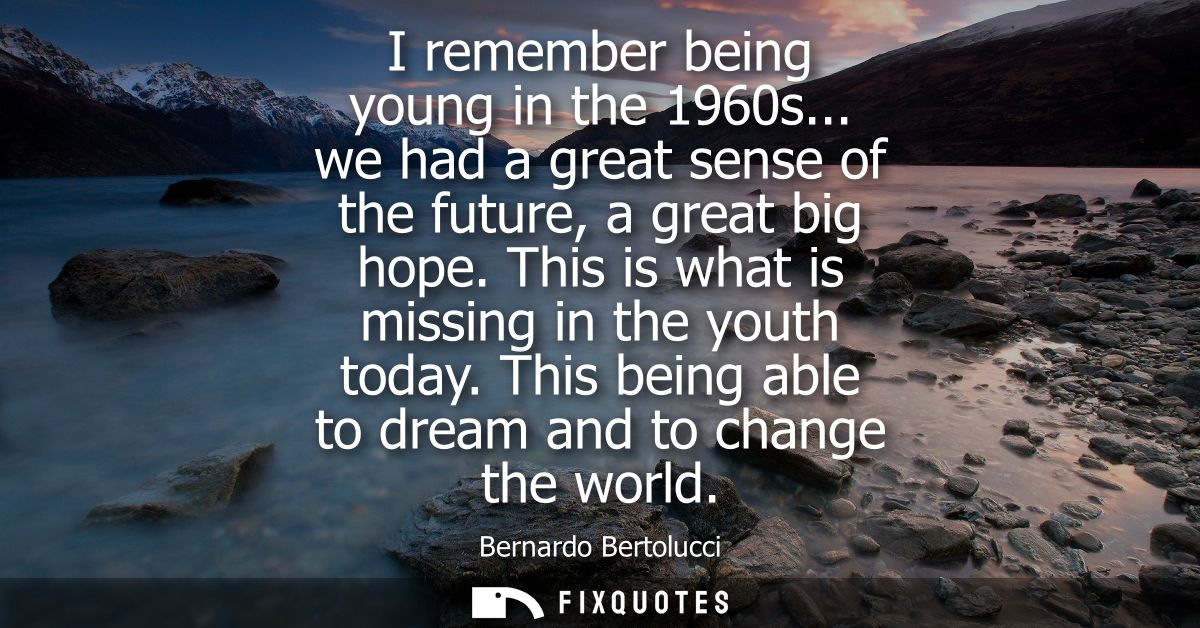I remember being young in the 1960s... we had a great sense of the future, a great big hope. This is what is missing in 