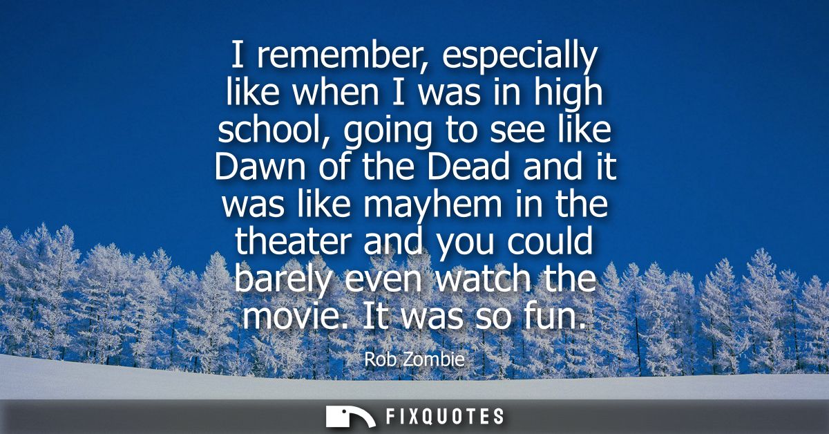 I remember, especially like when I was in high school, going to see like Dawn of the Dead and it was like mayhem in the 