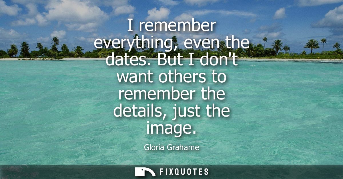 I remember everything, even the dates. But I dont want others to remember the details, just the image