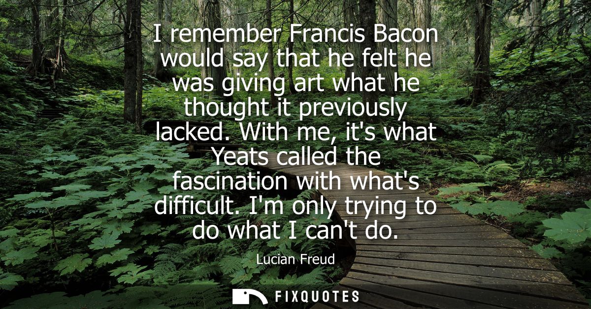 I remember Francis Bacon would say that he felt he was giving art what he thought it previously lacked.