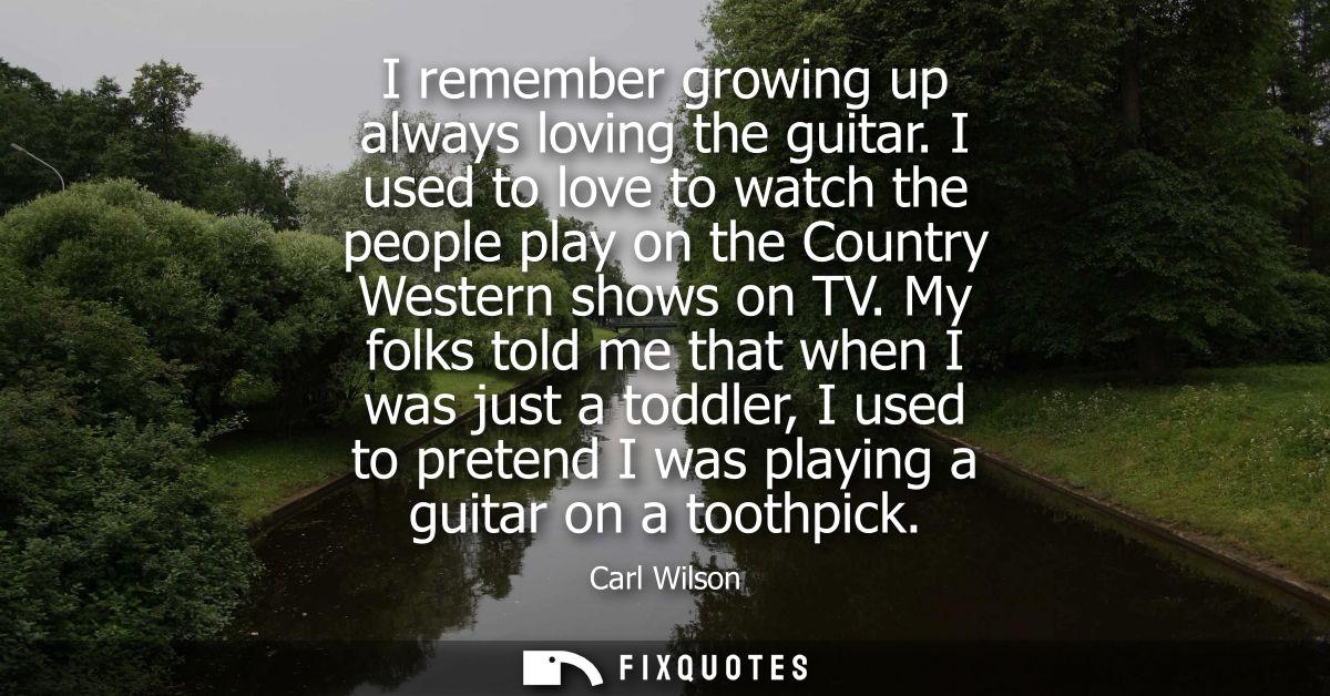 I remember growing up always loving the guitar. I used to love to watch the people play on the Country Western shows on 