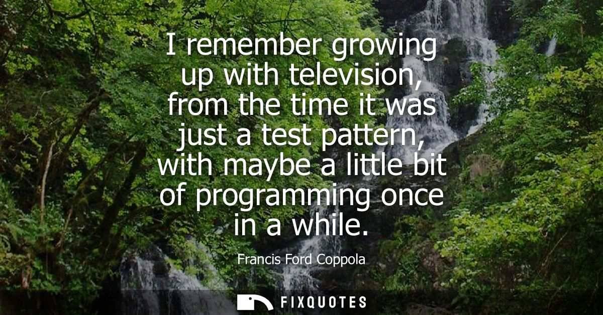 I remember growing up with television, from the time it was just a test pattern, with maybe a little bit of programming 