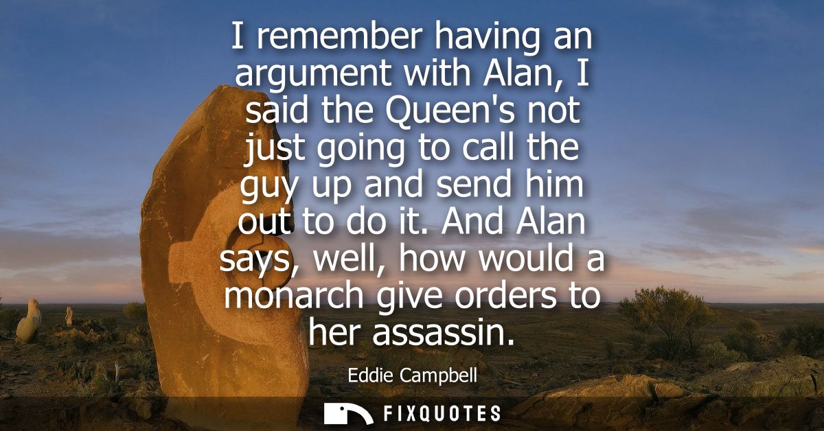 I remember having an argument with Alan, I said the Queens not just going to call the guy up and send him out to do it.