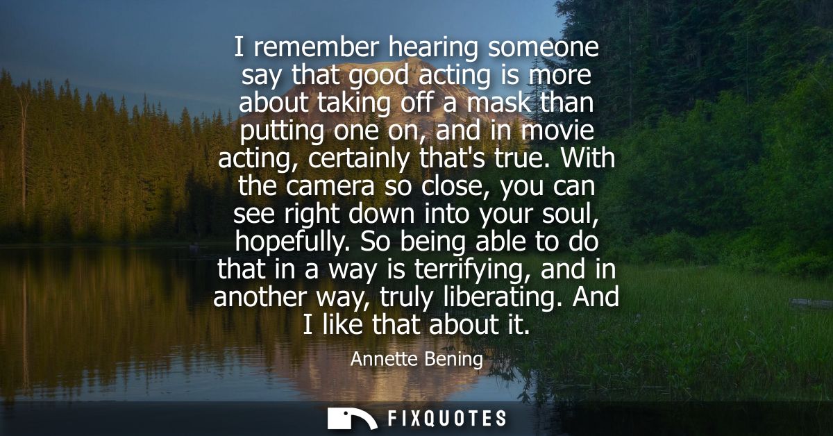 I remember hearing someone say that good acting is more about taking off a mask than putting one on, and in movie acting