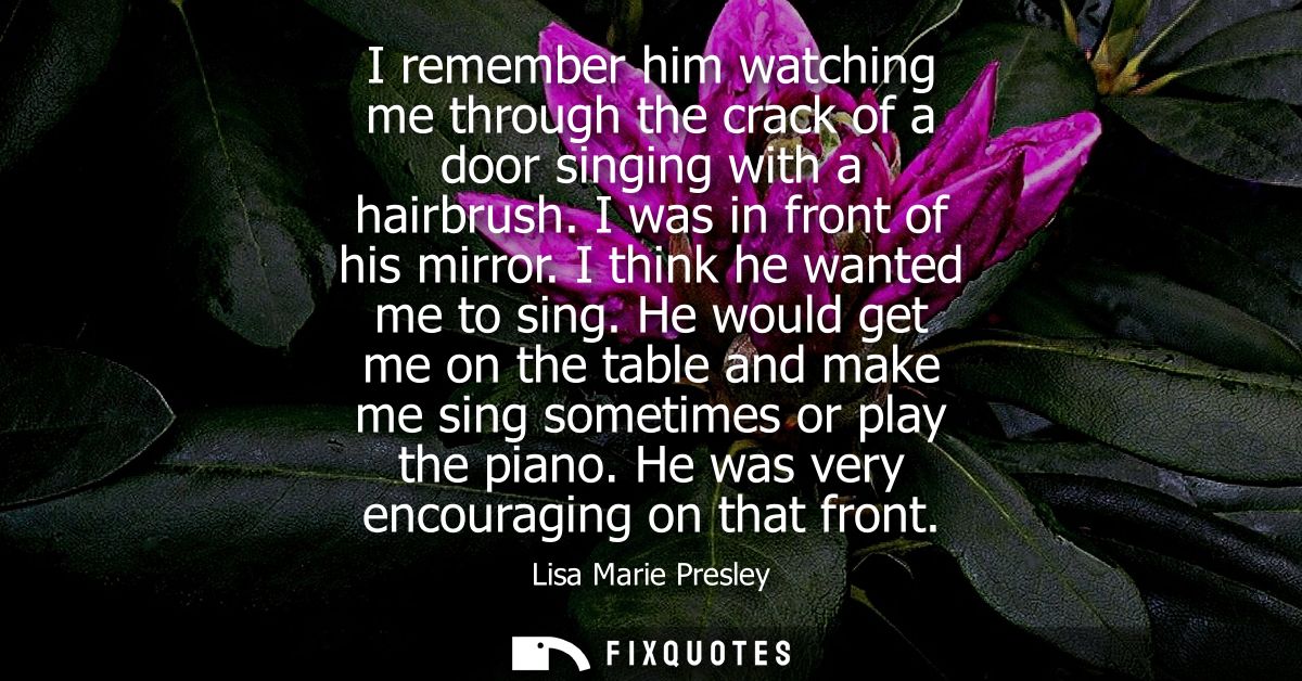 I remember him watching me through the crack of a door singing with a hairbrush. I was in front of his mirror. I think h