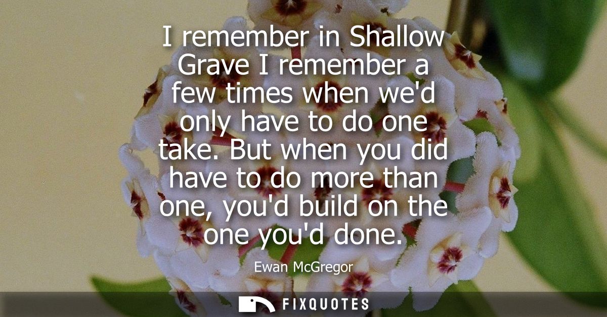 I remember in Shallow Grave I remember a few times when wed only have to do one take. But when you did have to do more t