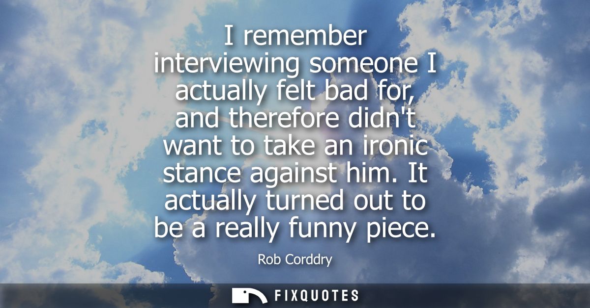 I remember interviewing someone I actually felt bad for, and therefore didnt want to take an ironic stance against him.