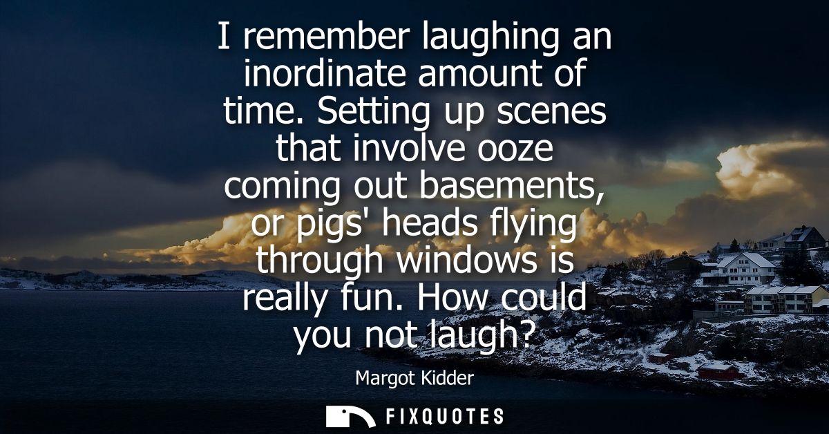 I remember laughing an inordinate amount of time. Setting up scenes that involve ooze coming out basements, or pigs head