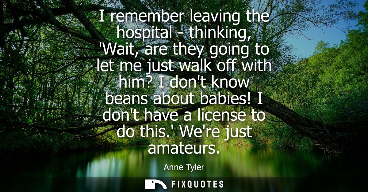 I remember leaving the hospital - thinking, Wait, are they going to let me just walk off with him? I dont know beans abo