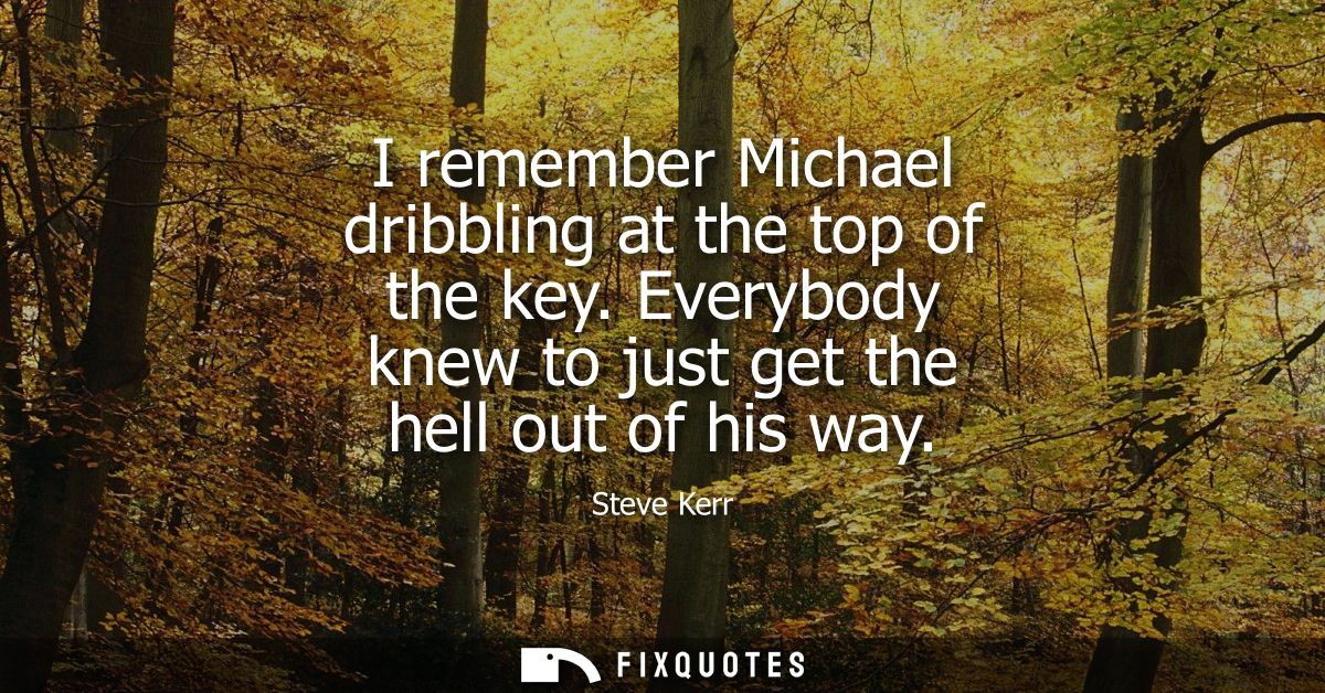 I remember Michael dribbling at the top of the key. Everybody knew to just get the hell out of his way