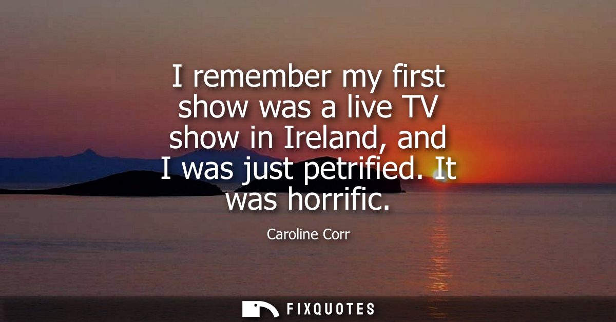 I remember my first show was a live TV show in Ireland, and I was just petrified. It was horrific