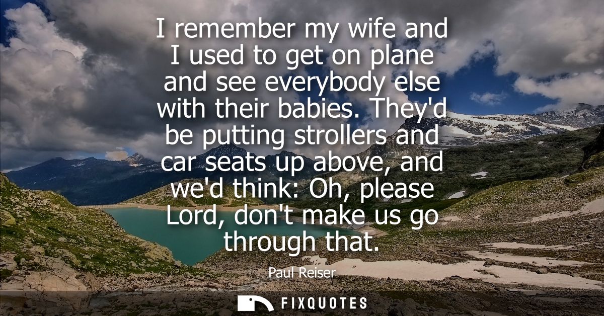 I remember my wife and I used to get on plane and see everybody else with their babies. Theyd be putting strollers and c