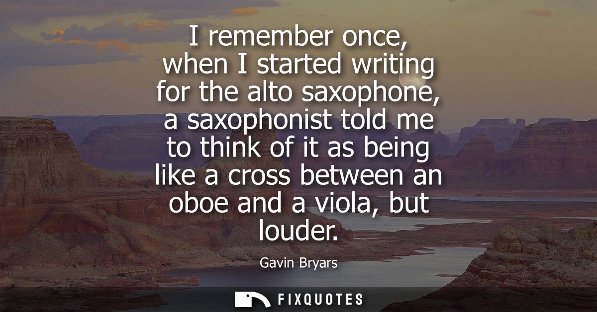 I remember once, when I started writing for the alto saxophone, a saxophonist told me to think of it as being like a cro