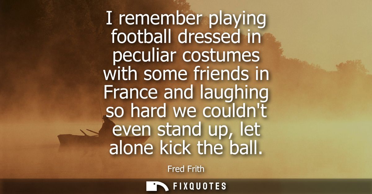 I remember playing football dressed in peculiar costumes with some friends in France and laughing so hard we couldnt eve
