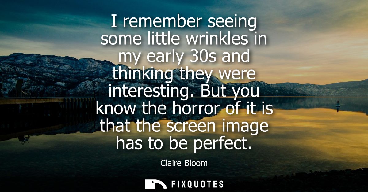 I remember seeing some little wrinkles in my early 30s and thinking they were interesting. But you know the horror of it